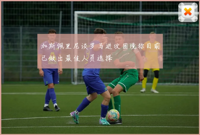 加斯佩里尼谈罗马进攻困境称目前已做出最佳人员选择
