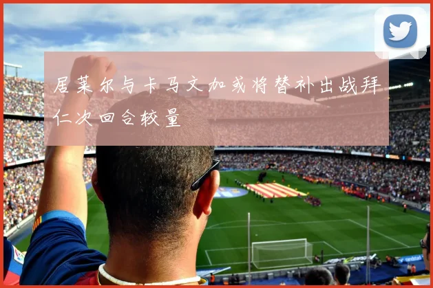 居莱尔与卡马文加或将替补出战拜仁次回合较量