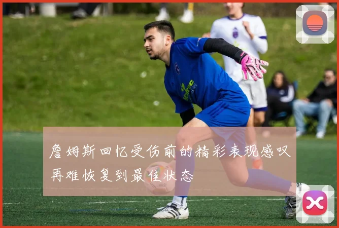 詹姆斯回忆受伤前的精彩表现感叹再难恢复到最佳状态