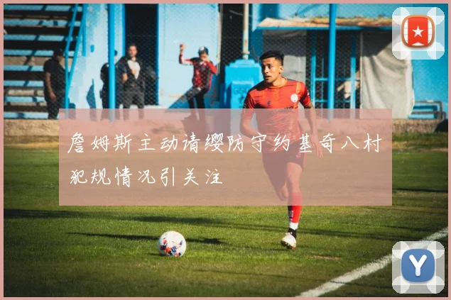 詹姆斯主动请缨防守约基奇八村塁犯规情况引关注