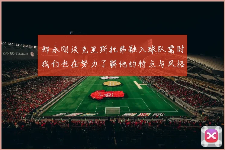 郑永刚谈克里斯托弗融入球队需时我们也在努力了解他的特点与风格