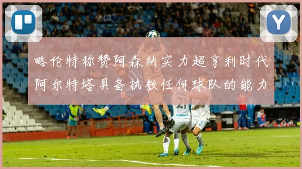 略伦特称赞阿森纳实力超亨利时代阿尔特塔具备执教任何球队的能力