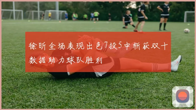 徐昕全场表现出色7投5中斩获双十数据助力球队胜利