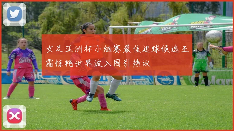 女足亚洲杯小组赛最佳进球候选王霜惊艳世界波入围引热议