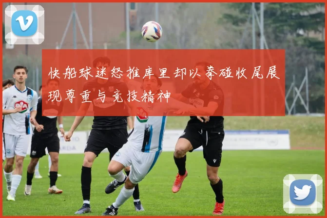 快船球迷怒推库里却以拳碰收尾展现尊重与竞技精神