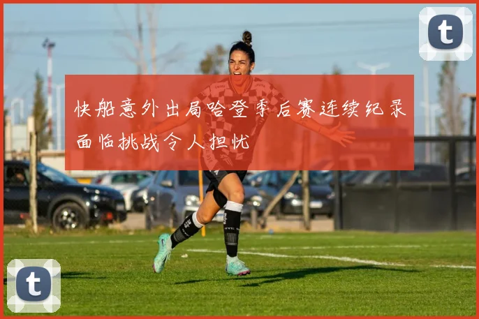 快船意外出局哈登季后赛连续纪录面临挑战令人担忧