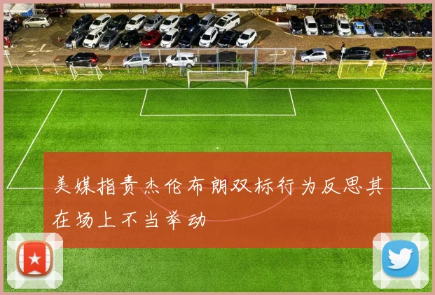美媒指责杰伦布朗双标行为反思其在场上不当举动