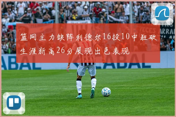 篮网主力缺阵利德尔16投10中狂砍生涯新高26分展现出色表现