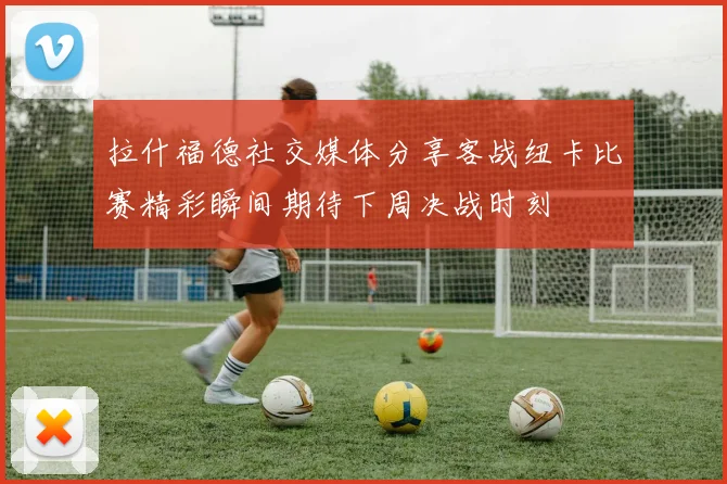 拉什福德社交媒体分享客战纽卡比赛精彩瞬间期待下周决战时刻
