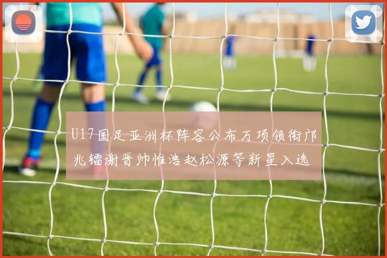 U17国足亚洲杯阵容公布万项领衔邝兆镭谢晋帅惟浩赵松源等新星入选