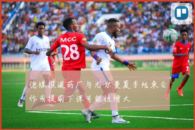 德媒报道药厂与尤尔曼夏季结束合作或提前下课可能性增大