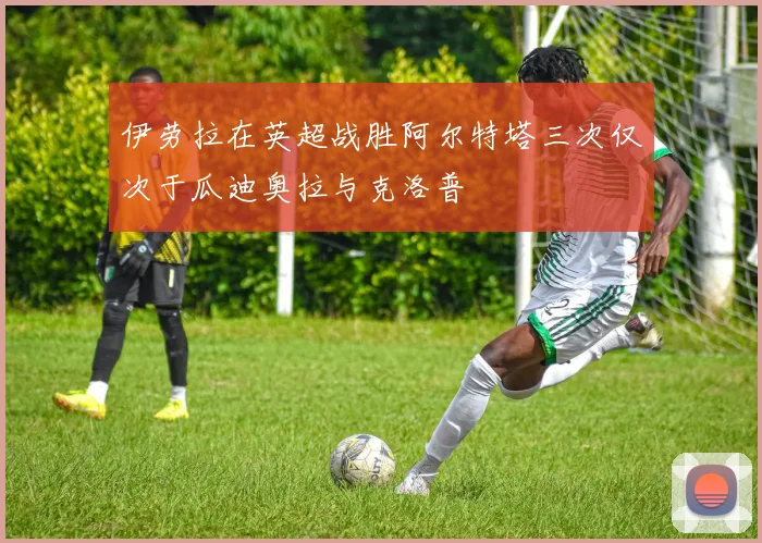 伊劳拉在英超战胜阿尔特塔三次仅次于瓜迪奥拉与克洛普