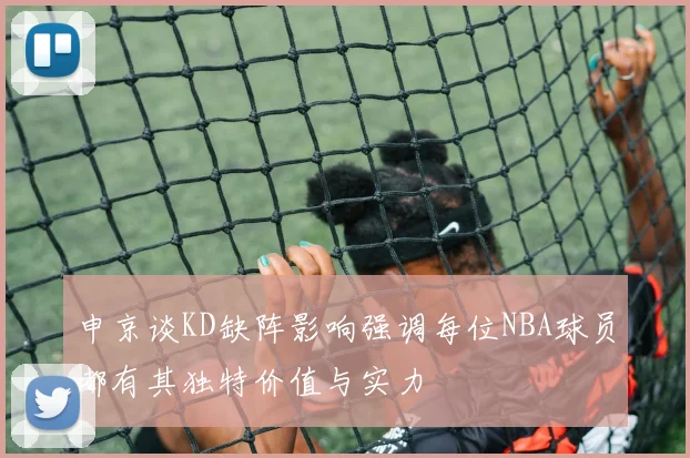 申京谈KD缺阵影响强调每位NBA球员都有其独特价值与实力