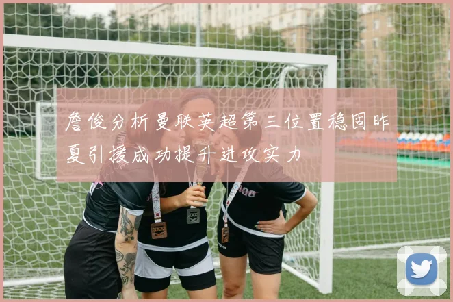 詹俊分析曼联英超第三位置稳固昨夏引援成功提升进攻实力