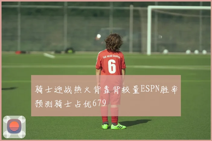 骑士迎战热火背靠背较量ESPN胜率预测骑士占优679