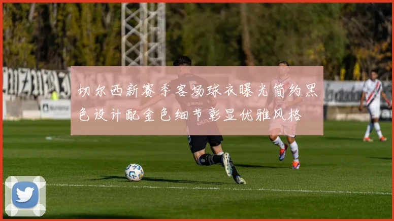 切尔西新赛季客场球衣曝光简约黑色设计配金色细节彰显优雅风格
