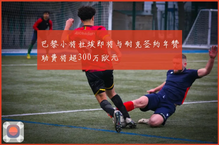 巴黎小将杜埃即将与耐克签约年赞助费将超300万欧元